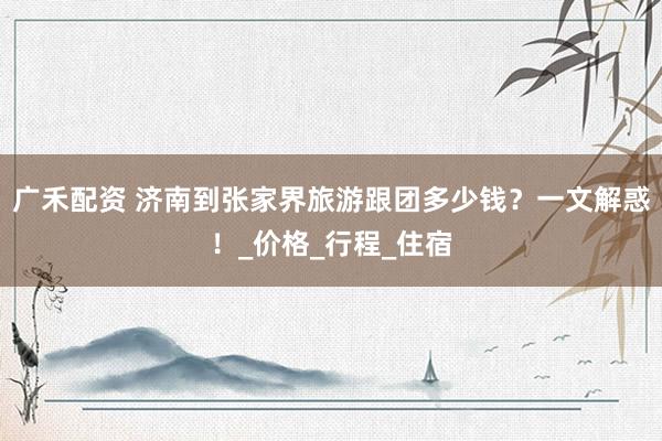 广禾配资 济南到张家界旅游跟团多少钱？一文解惑！_价格_行程_住宿