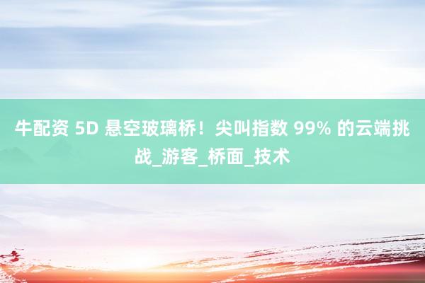 牛配资 5D 悬空玻璃桥！尖叫指数 99% 的云端挑战_游客_桥面_技术