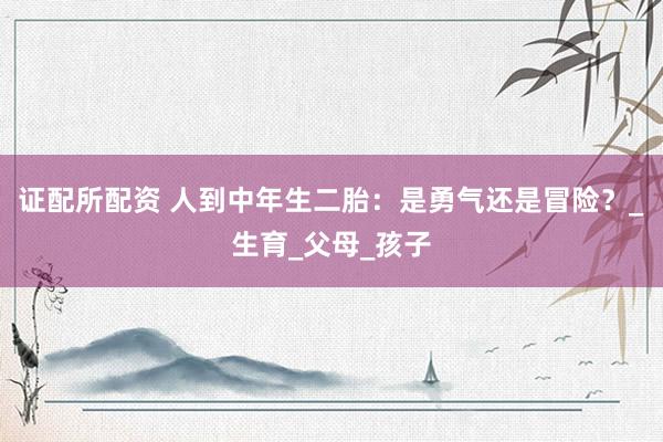 证配所配资 人到中年生二胎：是勇气还是冒险？_生育_父母_孩子