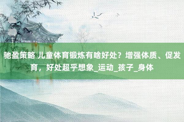 驰盈策略 儿童体育锻炼有啥好处？增强体质、促发育，好处超乎想象_运动_孩子_身体