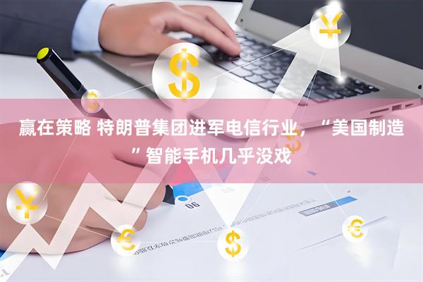 赢在策略 特朗普集团进军电信行业，“美国制造”智能手机几乎没戏