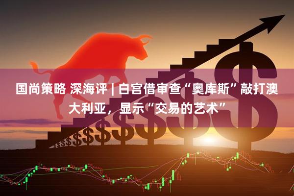 国尚策略 深海评 | 白宫借审查“奥库斯”敲打澳大利亚，显示“交易的艺术”
