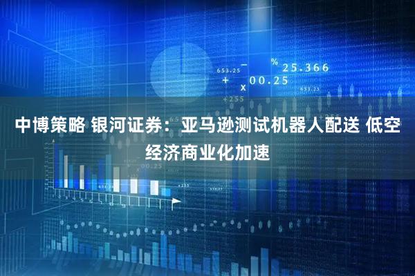 中博策略 银河证券：亚马逊测试机器人配送 低空经济商业化加速