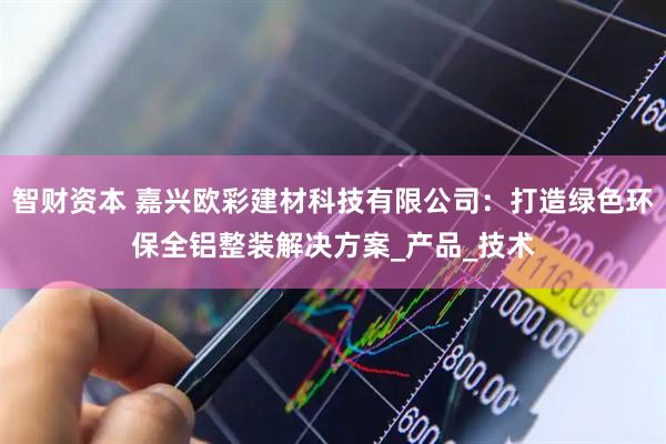 智财资本 嘉兴欧彩建材科技有限公司：打造绿色环保全铝整装解决方案_产品_技术
