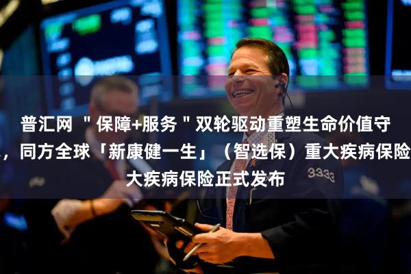 普汇网 ＂保障+服务＂双轮驱动重塑生命价值守护新范式，同方全球「新康健一生」（智选保）重大疾病保险正式发布