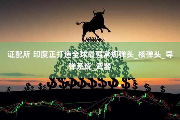 证配所 印度正打造全球最强常规弹头_核弹头_导弹系统_武器