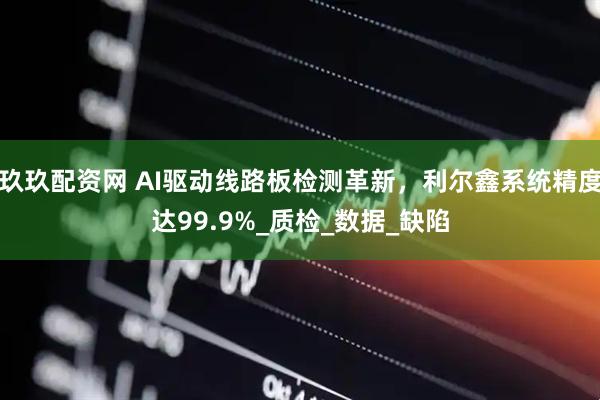 玖玖配资网 AI驱动线路板检测革新，利尔鑫系统精度达99.9%_质检_数据_缺陷