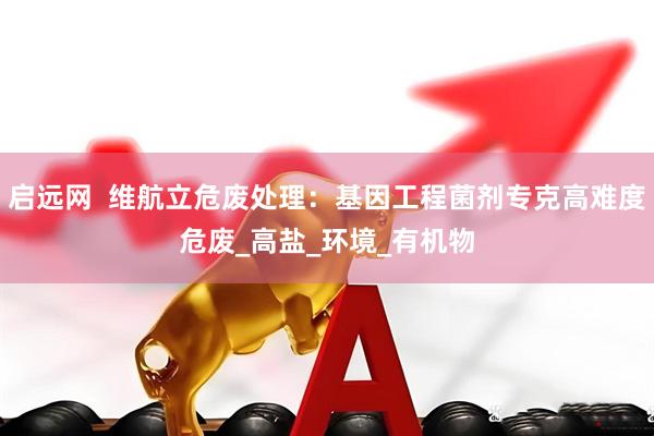 启远网  维航立危废处理：基因工程菌剂专克高难度危废_高盐_环境_有机物