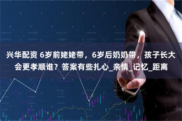 兴华配资 6岁前姥姥带，6岁后奶奶带，孩子长大会更孝顺谁？答案有些扎心_亲情_记忆_距离