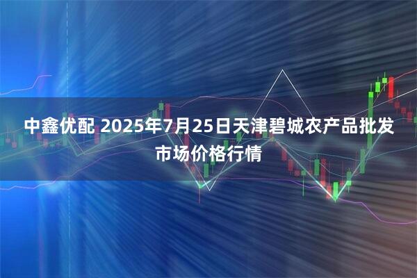 中鑫优配 2025年7月25日天津碧城农产品批发市场价格行情