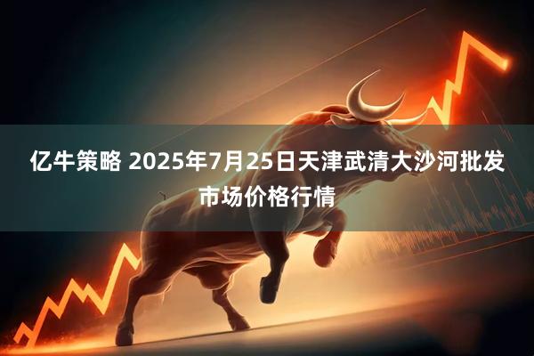 亿牛策略 2025年7月25日天津武清大沙河批发市场价格行情