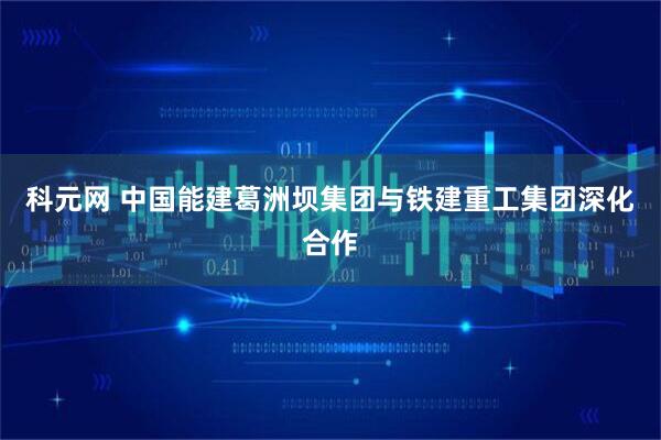 科元网 中国能建葛洲坝集团与铁建重工集团深化合作