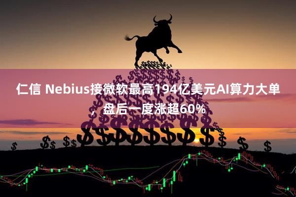 仁信 Nebius接微软最高194亿美元AI算力大单，盘后一度涨超60%