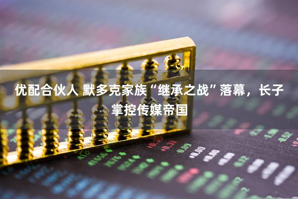 优配合伙人 默多克家族“继承之战”落幕，长子掌控传媒帝国