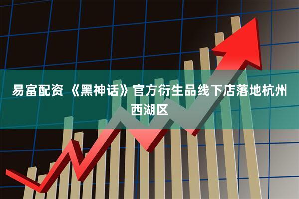 易富配资 《黑神话》官方衍生品线下店落地杭州西湖区
