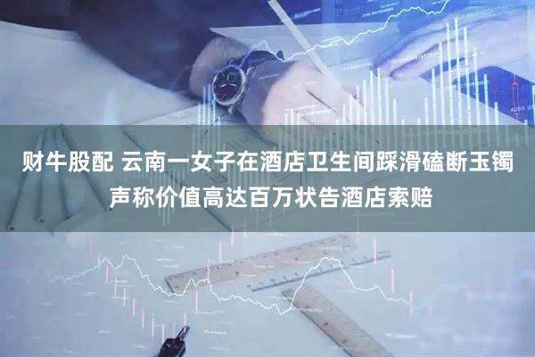财牛股配 云南一女子在酒店卫生间踩滑磕断玉镯 声称价值高达百万状告酒店索赔