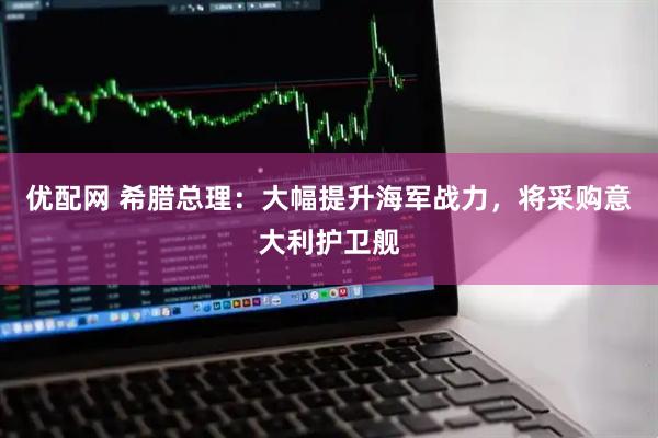 优配网 希腊总理：大幅提升海军战力，将采购意大利护卫舰