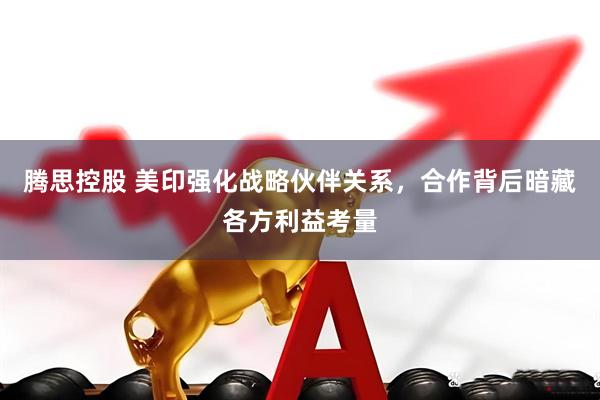 腾思控股 美印强化战略伙伴关系，合作背后暗藏各方利益考量
